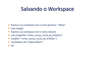 Salvando o Workspace
# grava o seu workspace com o nome genérico: ".RData"
save.image()
# grava o seu workspace com o nome indicado
save.image(file="minha_sessao_inicial_de_R.RData")
load(file=" minha_sessao_inicial_de_R.RData ")
save(objeto, file="objeto.RData")
q()
 