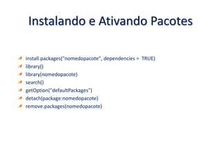 Instalando e Ativando Pacotes
install.packages("nomedopacote", dependencies = TRUE)
library()
library(nomedopacote)
search()
getOption("defaultPackages")
detach(package:nomedopacote)
remove.packages(nomedopacote)
 