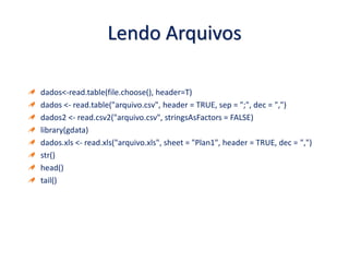Lendo Arquivos
dados<-read.table(file.choose(), header=T)
dados <- read.table("arquivo.csv", header = TRUE, sep = ";", dec = ",")
dados2 <- read.csv2("arquivo.csv", stringsAsFactors = FALSE)
library(gdata)
dados.xls <- read.xls("arquivo.xls", sheet = "Plan1", header = TRUE, dec = ",")
str()
head()
tail()
 