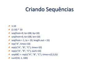Criando Sequências
1:10
(1:10) * 10
seq(from=0, to=100, by=10)
seq(from=0, to=100, len=10)
seq(from = 1, to = 10, length.out = 15)
rep("A", times=10)
rep(c("A", "B", "C"), times=10)
rep(c("A", "B", "C"), each=10)
seqABC <- rep(c("A", "B", "C"), times=c(2,3,5))
runif(10, 1, 100)
 