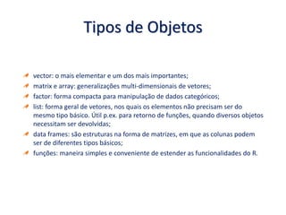 Tipos de Objetos
vector: o mais elementar e um dos mais importantes;
matrix e array: generalizações multi-dimensionais de vetores;
factor: forma compacta para manipulação de dados categóricos;
list: forma geral de vetores, nos quais os elementos não precisam ser do
mesmo tipo básico. Útil p.ex. para retorno de funções, quando diversos objetos
necessitam ser devolvidas;
data frames: são estruturas na forma de matrizes, em que as colunas podem
ser de diferentes tipos básicos;
funções: maneira simples e conveniente de estender as funcionalidades do R.
 