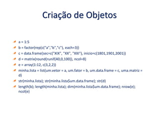 Criação de Objetos
a = 1:5
b = factor(rep(c("a","b","c"), each=3))
c = data.frame(sec=c("XIX", "XX", "XXI"), inicio=c(1801,1901,2001))
d = matrix(round(runif(40,0,100)), ncol=8)
e = array(1:12, c(3,2,2))
minha.lista = list(um.vetor = a, um.fator = b, um.data.frame = c, uma.matriz =
d)
str(minha.lista); str(minha.lista$um.data.frame); str(d)
length(b); length(minha.lista); dim(minha.lista$um.data.frame); nrow(e);
ncol(e)
 