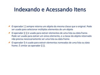 Indexando e Acessando Itens
O operador [ ] sempre retorna um objeto da mesma classe que o original. Pode
ser usado para selecionar múltiplos elementos de um objeto
O operador [[ ]] é usado para extrair elementos de uma lista ou data frame.
Pode ser usado para extrair um único elemento, e a classe do objeto retornado
não precisa necessariamente ser uma lista ou data frame.
O operador $ é usado para extrair elementos nomeados de uma lista ou data
frame. É similar ao operador [[ ]].
 