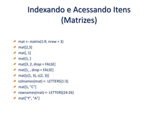 Indexando e Acessando Itens
(Matrizes)
mat <- matrix(1:9, nrow = 3)
mat[2,3]
mat[, 1]
mat[1, ]
mat[3, 2, drop = FALSE]
mat[1, , drop = FALSE]
mat[c(1, 3), c(2, 3)]
colnames(mat) <- LETTERS[1:3]
mat[1, "C"]
rownames(mat) <- LETTERS[24:26]
mat["Y", "A"]
 