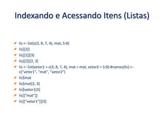 Indexando e Acessando Itens (Listas)
lis <- list(c(3, 8, 7, 4), mat, 5:0)
lis[[2]]
lis[[1]][3]
lis[[2]][2, 3]
lis <- list(vetor1 = c(3, 8, 7, 4), mat = mat, vetor2 = 5:0) #names(lis) <-
c("vetor1", "mat", "vetor2")
lis$mat
lis$mat[2, 3]
lis$vetor1[3]
lis[["mat"]]
lis[["vetor1"]][3]
 