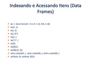 Indexando e Acessando Itens (Data
Frames)
da <- data.frame(A = 4:1, B = c(2, NA, 5, 8))
da[2, 1]
da[, 2]
da[,"B"]
da[1, ]
da["1", ]
da$A
da$B[3]
da$B[c(2, 4)]
da[is.na(da$A), ], da[is.na(da$B), ], da[!is.na(da$B), ]
with(da, A), with(da, B[3])
 