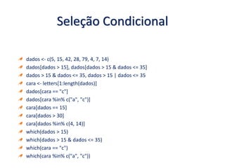 Seleção Condicional
dados <- c(5, 15, 42, 28, 79, 4, 7, 14)
dados[dados > 15], dados[dados > 15 & dados <= 35]
dados > 15 & dados <= 35, dados > 15 | dados <= 35
cara <- letters[1:length(dados)]
dados[cara == "c"]
dados[cara %in% c("a", "c")]
cara[dados == 15]
cara[dados > 30]
cara[dados %in% c(4, 14)]
which(dados > 15)
which(dados > 15 & dados <= 35)
which(cara == "c")
which(cara %in% c("a", "c"))
 