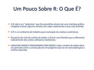 Um Pouco Sobre R: O Que É?
O R não é um "aplicativo" que lhe possibilita através de uma interface gráfica
amigável realizar algumas tarefas sem saber exatamente o que está fazendo;
O R é um ambiente de trabalho para realização de análises estatísticas;
Do ponto de vista da análise de dados, o R tem uma filosofia que o diferencia
radicalmente dos outros softwares estatísticos;
ANALISAR DADOS É PROGRAMAR COM DADOS: toda a análise de dados deve
ser pensada como a construção de um programa que ao ser executado gera a
análise esperada.
 