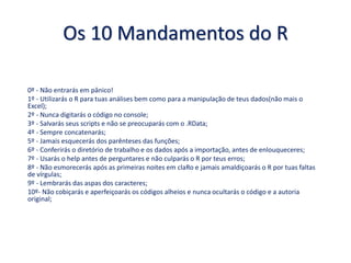 Os 10 Mandamentos do R
0º - Não entrarás em pânico!
1º - Utilizarás o R para tuas análises bem como para a manipulação de teus dados(não mais o
Excel);
2º - Nunca digitarás o código no console;
3º - Salvarás seus scripts e não se preocuparás com o .RData;
4º - Sempre concatenarás;
5º - Jamais esquecerás dos parênteses das funções;
6º - Conferirás o diretório de trabalho e os dados após a importação, antes de enlouqueceres;
7º - Usarás o help antes de perguntares e não culparás o R por teus erros;
8º - Não esmorecerás após as primeiras noites em claRo e jamais amaldiçoarás o R por tuas faltas
de vírgulas;
9º - Lembrarás das aspas dos caracteres;
10º- Não cobiçarás e aperfeiçoarás os códigos alheios e nunca ocultarás o código e a autoria
original;
 