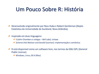Um Pouco Sobre R: História
Desenvolvido originalmente por Ross Ihaka e Robert Gentleman (Depto
Estatística da Universidade de Auckland, Nova Zelândia);
Inspirado em duas linguagens:
S (John Chambers e colegas – Bell Labs): sintaxe
Scheme (Hal Abelson and Gerald Sussman): implementação e semântica
R está disponível como um software livre, nos termos da GNU GPL (General
Public License).
Windows, Linux, OS X (Mac)
 
