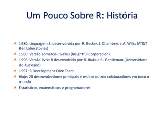 Um Pouco Sobre R: História
1980: Linguagem S: desenvolvida por R. Becker, J. Chambers e A. Wilks (AT&T
Bell Laboratories)
1980: Versão comercial: S-Plus (Insightful Corporation)
1996: Versão livre: R desenvolvido por R. Ihaka e R. Gentleman (Universidade
de Auckland)
1997: R Development Core Team
Hoje: 20 desenvolvedores principais e muitos outros colaboradores em todo o
mundo
Estatísticos, matemáticos e programadores
 