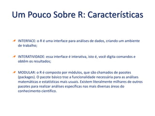 Um Pouco Sobre R: Características
INTERFACE: o R é uma interface para análises de dados, criando um ambiente
de trabalho;
INTERATIVIDADE: essa interface é interativa, isto é, você digita comandos e
obtêm os resultados;
MODULAR: o R é composto por módulos, que são chamados de pacotes
(packages). O pacote básico traz a funcionalidade necessária para as análises
matemáticas e estatísticas mais usuais. Existem literalmente milhares de outros
pacotes para realizar análises específicas nas mais diversas áreas do
conhecimento científico.
 