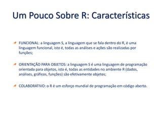 Um Pouco Sobre R: Características
FUNCIONAL: a linguagem S, a linguagem que se fala dentro do R, é uma
linguagem funcional, isto é, todas as análises e ações são realizadas por
funções;
ORIENTAÇÃO PARA OBJETOS: a linguagem S é uma linguagem de programação
orientada para objetos, isto é, todas as entidades no ambiente R (dados,
análises, gráficos, funções) são efetivamente objetos;
COLABORATIVO: o R é um esforço mundial de programação em código aberto.
 