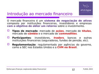 12
Introdução ao mercado financeiro
O mercado financeiro é um sistema de negociação de ativos
composto por instituições financeiras, investidores e empresas
com o objetivo de obter um retorno sobre o investimento.
 Tipos de mercado: mercado de ações, mercado de títulos,
mercado de câmbio e o mercado de commodities.
 Participantes: investidores, traders, bancos e outras
instituições financeiras (seguradoras, fundos de pensão, etc).
 Regulamentação: regulamentado por agências do governo,
como a SEC nos Estados Unidos e a CVM no Brasil.
Python para finanças: explorando dados financeiros! FLISOL 2023
 