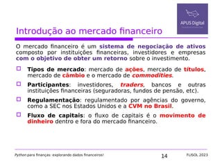 14
Introdução ao mercado financeiro
O mercado financeiro é um sistema de negociação de ativos
composto por instituições financeiras, investidores e empresas
com o objetivo de obter um retorno sobre o investimento.
 Tipos de mercado: mercado de ações, mercado de títulos,
mercado de câmbio e o mercado de commodities.
 Participantes: investidores, traders, bancos e outras
instituições financeiras (seguradoras, fundos de pensão, etc).
 Regulamentação: regulamentado por agências do governo,
como a SEC nos Estados Unidos e a CVM no Brasil.
 Fluxo de capitais: o fluxo de capitais é o movimento de
dinheiro dentro e fora do mercado financeiro.
Python para finanças: explorando dados financeiros! FLISOL 2023
 
