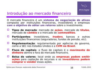 16
Introdução ao mercado financeiro
O mercado financeiro é um sistema de negociação de ativos
composto por instituições financeiras, investidores e empresas
com o objetivo de obter um retorno sobre o investimento.
 Tipos de mercado: mercado de ações, mercado de títulos,
mercado de câmbio e o mercado de commodities.
 Participantes: investidores, traders, bancos e outras
instituições financeiras (seguradoras, fundos de pensão, etc).
 Regulamentação: regulamentado por agências do governo,
como a SEC nos Estados Unidos e a CVM no Brasil.
 Fluxo de capitais: o fluxo de capitais é o movimento de
dinheiro dentro e fora do mercado financeiro.
 Bolsa de valores: local onde as empresas podem emitir
ações para captação de recursos e os investidores podem
comprar e vender essas ações.
Python para finanças: explorando dados financeiros! FLISOL 2023
 