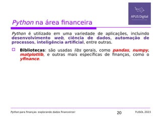20
Python na área financeira
Python é utilizado em uma variedade de aplicações, incluindo
desenvolvimento web, ciência de dados, automação de
processos, inteligência artificial, entre outras.
 Bibliotecas: são usadas libs gerais, como pandas, numpy,
matplotlib, e outras mais específicas de finanças, como o
yfinance.
Python para finanças: explorando dados financeiros! FLISOL 2023
 