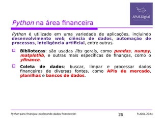26
Python na área financeira
Python é utilizado em uma variedade de aplicações, incluindo
desenvolvimento web, ciência de dados, automação de
processos, inteligência artificial, entre outras.
 Bibliotecas: são usadas libs gerais, como pandas, numpy,
matplotlib, e outras mais específicas de finanças, como o
yfinance.
 Coleta de dados: buscar, limpar e processar dados
financeiros de diversas fontes, como APIs de mercado,
planilhas e bancos de dados.
Python para finanças: explorando dados financeiros! FLISOL 2023
 