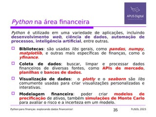 35
Python na área financeira
Python é utilizado em uma variedade de aplicações, incluindo
desenvolvimento web, ciência de dados, automação de
processos, inteligência artificial, entre outras.
 Bibliotecas: são usadas libs gerais, como pandas, numpy,
matplotlib, e outras mais específicas de finanças, como o
yfinance.
 Coleta de dados: buscar, limpar e processar dados
financeiros de diversas fontes, como APIs de mercado,
planilhas e bancos de dados.
 Visualização de dados: o plotly e o seaborn são libs
comumente usadas para criar visualizações personalizadas e
interativas.
 Modelagem financeira: poder criar modelos de
precificação de ativos, também simulações de Monte Carlo
para avaliar o risco e a incerteza em um modelo.
Python para finanças: explorando dados financeiros! FLISOL 2023
 