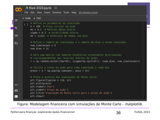 36
Python na área financeira
Python para finanças: explorando dados financeiros! FLISOL 2023
Figura: Modelagem financeira com simulações de Monte Carlo - matplotlib.
 