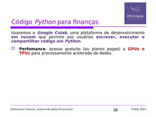 38
Código Python para finanças
Usaremos o Google Colab, uma plataforma de desenvolvimento
em nuvem que permite aos usuários escrever, executar e
compartilhar código em Python.
 Perfomance: acesso gratuito (ou planos pagos) a GPUs e
TPUs para processamento acelerado de dados.
Python para finanças: explorando dados financeiros! FLISOL 2023
 
