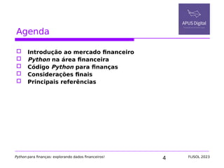 4
Agenda
 Introdução ao mercado financeiro
 Python na área financeira
 Código Python para finanças
 Considerações finais
 Principais referências
Python para finanças: explorando dados financeiros! FLISOL 2023
 