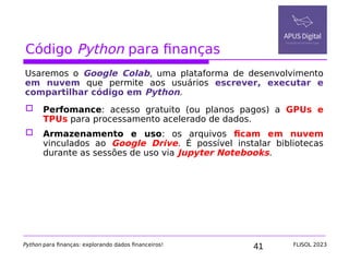 41
Código Python para finanças
Usaremos o Google Colab, uma plataforma de desenvolvimento
em nuvem que permite aos usuários escrever, executar e
compartilhar código em Python.
 Perfomance: acesso gratuito (ou planos pagos) a GPUs e
TPUs para processamento acelerado de dados.
 Armazenamento e uso: os arquivos ficam em nuvem
vinculados ao Google Drive. É possível instalar bibliotecas
durante as sessões de uso via Jupyter Notebooks.
Python para finanças: explorando dados financeiros! FLISOL 2023
 