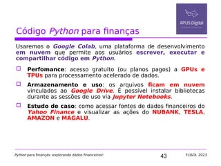 43
Código Python para finanças
Usaremos o Google Colab, uma plataforma de desenvolvimento
em nuvem que permite aos usuários escrever, executar e
compartilhar código em Python.
 Perfomance: acesso gratuito (ou planos pagos) a GPUs e
TPUs para processamento acelerado de dados.
 Armazenamento e uso: os arquivos ficam em nuvem
vinculados ao Google Drive. É possível instalar bibliotecas
durante as sessões de uso via Jupyter Notebooks.
 Estudo de caso: como acessar fontes de dados financeiros do
Yahoo Finance e visualizar as ações do NUBANK, TESLA,
AMAZON e MAGALU.
Python para finanças: explorando dados financeiros! FLISOL 2023
 