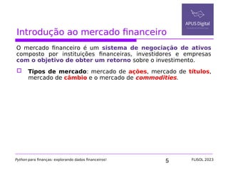 5
Introdução ao mercado financeiro
O mercado financeiro é um sistema de negociação de ativos
composto por instituições financeiras, investidores e empresas
com o objetivo de obter um retorno sobre o investimento.
 Tipos de mercado: mercado de ações, mercado de títulos,
mercado de câmbio e o mercado de commodities.
Python para finanças: explorando dados financeiros! FLISOL 2023
 