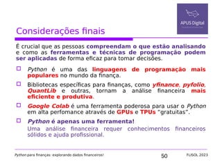 50
Considerações finais
É crucial que as pessoas compreendam o que estão analisando
e como as ferramentas e técnicas de programação podem
ser aplicadas de forma eficaz para tomar decisões.
 Python é uma das linguagens de programação mais
populares no mundo da finança.
 Bibliotecas específicas para finanças, como yfinance, pyfolio,
QuantLib e outras, tornam a análise financeira mais
eficiente e produtiva.
 Google Colab é uma ferramenta poderosa para usar o Python
em alta perfomance através de GPUs e TPUs “gratuitas”.
 Python é apenas uma ferramenta!
Uma análise financeira requer conhecimentos financeiros
sólidos e ajuda profissional.
Python para finanças: explorando dados financeiros! FLISOL 2023
 