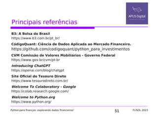 51
Principais referências
B3: A Bolsa do Brasil
https://www.b3.com.br/pt_br/
CódigoQuant: Ciência de Dados Aplicada ao Mercado Financeiro.
https://github.com/codigoquant/python_para_investimentos
CVM Comissão de Valores Mobiliários - Governo Federal
https://www.gov.br/cvm/pt-br
Introducing ChatGPT
https://openai.com/blog/chatgpt
Site Oficial do Tesouro Direto
https://www.tesourodireto.com.br/
Welcome To Colaboratory - Google
https://colab.research.google.com/
Welcome to Python.org
https://www.python.org/
Python para finanças: explorando dados financeiros! FLISOL 2023
 
