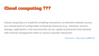 Cloud computing ???
Cloud computing is a model for enabling convenient, on-demand network access
to a shared pool of configurable computing resources (e.g., networks, servers,
storage, applications, and services) that can be rapidly provisioned and released
with minimal management effort or service provider interaction.
Rackspace - https://goo.gl/M8VhdJ
 