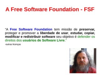 A Free Software Foundation - FSF
“A Free Software Foundation tem missão de preservar,
proteger e promover a liberdade de usar, estudar, copiar,
modificar e redistribuir software seu objetivo é defender os
direitos dos usuários de Software Livre.”
-outras licenças
 