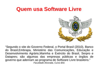 Quem usa Software Livre
“Segundo o site do Governo Federal, o Portal Brasil (2010), Banco
do Brasil,Embrapa, Ministério das Comunicações, Educação e
Desenvolvimento Agrário,Marinha e Exército do Brasil, Serpro e
Dataprev, são algumas das empresas públicas e órgãos de
governo que aderiram ao programa de Software Livre brasileiro.”
Faculdade Alvorada, Curso BSI.
 