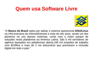 “O Banco do Brasil optou por adotar o sistema operacional GNU/Linux
na infra-estrutura de Internet/Intranet a mais de oito anos, sendo um dos
pioneiros no uso desses sistemas, conta com o maior parque de
soluções nesta plataforma na América Latina. São 5 mil servidores de
agência baseados em plataformas aberta,100 mil estações de trabalho
com BrOffice e mais de 2 mil telecentros que promovem a inclusão
digital em todo o pais.”
Quem usa Software Livre
 