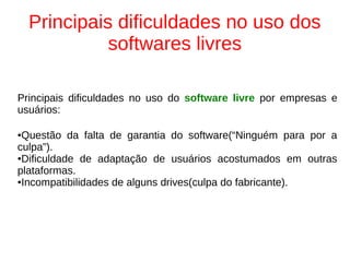 Principais dificuldades no uso dos
softwares livres
Principais dificuldades no uso do software livre por empresas e
usuários:
●Questão da falta de garantia do software(“Ninguém para por a
culpa”).
●Dificuldade de adaptação de usuários acostumados em outras
plataformas.
●Incompatibilidades de alguns drives(culpa do fabricante).
 