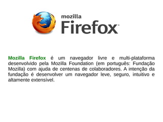 Mozilla Firefox é um navegador livre e multi-plataforma
desenvolvido pela Mozilla Foundation (em português: Fundação
Mozilla) com ajuda de centenas de colaboradores. A intenção da
fundação é desenvolver um navegador leve, seguro, intuitivo e
altamente extensível.
 