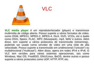 VLC
VLC media player é um reprodutor/tocador (player) e transmissor
multimídia de código aberto. Possui suporte a vários formatos de vídeo,
como OGM, MPEG1, MPEG-2, MPEG-4, DivX, DVD, VCDs, etc e áudio
como OGG, Speex, FLAC, MPC (Musepack), mp3, WAV e outros. Além
disso, tem suporte a vários protocolos de transmissão (streaming).,
podendo ser usado como servidor de vídeo em uma rede de alta
velocidade. Possui suporte a transmissão em unidirecional ("unicast") ou
multidirecional ("multicast"). Além disso, opera em redes IPv4 e IPv6. O
VLC tem versões para vários sistemas operacionais, tais como
Windows, Mac OS, FreeBSD, GNU/Linux, BeOS, dentre outros e possui
suporte a vários protocolos como UDP, HTTP, RTP, etc.
 