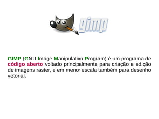 GIMP (GNU Image Manipulation Program) é um programa de
código aberto voltado principalmente para criação e edição
de imagens raster, e em menor escala também para desenho
vetorial.
 