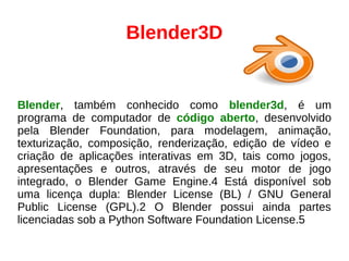 Blender3D
Blender, também conhecido como blender3d, é um
programa de computador de código aberto, desenvolvido
pela Blender Foundation, para modelagem, animação,
texturização, composição, renderização, edição de vídeo e
criação de aplicações interativas em 3D, tais como jogos,
apresentações e outros, através de seu motor de jogo
integrado, o Blender Game Engine.4 Está disponível sob
uma licença dupla: Blender License (BL) / GNU General
Public License (GPL).2 O Blender possui ainda partes
licenciadas sob a Python Software Foundation License.5
 
