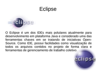 Eclipse
O Eclipse é um dos IDEs mais polulares atualmente para
desenvolvimento em plataforma Java e considerado uma das
ferramentas chaves em se tratando de iniciativas Open-
Source. Como IDE, possui facilidades como visualização de
todos os arquivos contidos no projeto de forma clara e
ferramentas de gerenciamento de trabalho coletivo.
 