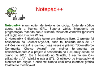 Notepad++
Notepad++ é um editor de texto e de código fonte de código
aberto sob a licença GPL. Suporta várias linguagens de
programação rodando sob o sistema Microsoft Windows (possível
utilização no Linux via Wine).
O Notepad++ é distribuído como um Software livre. O projeto foi
hospedado no SourceForge.net, onde foi baixado mais de 27
milhões de vezes1 e ganhou duas vezes o prêmio "SourceForge
Community Choice Award" por melhor ferramenta de
desenvolvimento.2 O projeto é hospedado no TuxFamily desde de
Junho de 2010. Ele é baseado no Scintilla, é escrito em C++
utilizando a API Win32 e usa a STL. O objetivo do Notepad++ é
oferecer um esguio e eficiente binário com uma interface gráfica
totalmente modificável.
 