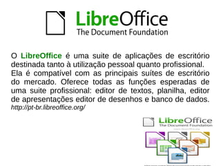 O LibreOffice é uma suite de aplicações de escritório
destinada tanto à utilização pessoal quanto profissional.
Ela é compatível com as principais suítes de escritório
do mercado. Oferece todas as funções esperadas de
uma suite profissional: editor de textos, planilha, editor
de apresentações editor de desenhos e banco de dados.
http://pt-br.libreoffice.org/
 