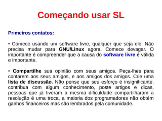 Começando usar SL
Primeiros contatos:
● Comece usando um software livre, qualquer que seja ele. Não
precisa mudar para GNU/Linux agora. Comece devagar. O
importante é compreender que a causa do software livre é válida
e importante.
● Compartilhe sua opinião com seus amigos. Peça-lhes para
contarem aos seus amigos, e aos amigos dos amigos. Crie uma
lista de discussão. Não pense que seu esforço é insignificante,
contribua com algum conhecimento, poste artigos e dicas,
pessoas que já tiveram a mesma dificuldade compartilharam a
resolução é uma troca, a maioria dos programadores não obtém
ganhos financeiros mas são lembrados pela comunidade.
 
