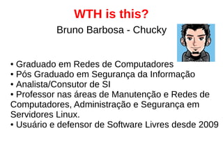 WTH is this?
● Graduado em Redes de Computadores
● Pós Graduado em Segurança da Informação
● Analista/Consutor de SI
● Professor nas áreas de Manutenção e Redes de
Computadores, Administração e Segurança em
Servidores Linux.
● Usuário e defensor de Software Livres desde 2009
Bruno Barbosa - Chucky
 