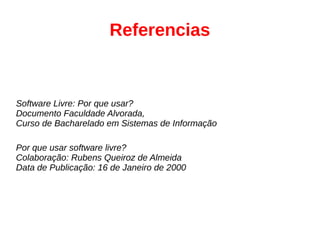 Referencias
Software Livre: Por que usar?
Documento Faculdade Alvorada,
Curso de Bacharelado em Sistemas de Informação
Por que usar software livre?
Colaboração: Rubens Queiroz de Almeida
Data de Publicação: 16 de Janeiro de 2000
 