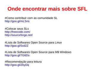 Onde encontrar mais sobre SFL
#Como contribuir com as comunidade SL
http://goo.gl/mLSns
#Colocar seus SLs
http://freecode.com/
http://sourceforge.net/
#Lista de Softwares Open Source para Linux
http://goo.gl/5xd2Z
#Lista de Softwares Open Source para M$ Windows
http://goo.gl/7G6Ds
#Recomendação para leitura
http://goo.gl/ZbyDq
 