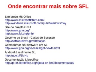 Onde encontrar mais sobre SFL
Site preço M$ Office
http://www.microsoftstore.com/
http://windows.microsoft.com/pt-br/windows/buy
Site do projeto GNU
http://www.gnu.org/
http://www.fsf.org/pt-br
Governo do Brasil - Casos de Sucesso
http://softwarelivre.gov.br/casos
Como tornar seu software um SL
http://www.gnu.org/licenses/gpl-howto.html
Android é realmente SL.
http://goo.gl/1klHp
Documentação Libreoffice
http://pt-br.libreoffice.org/ajuda-on-line/documentacao/
 