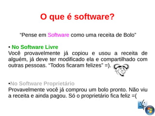 O que é software?
“Pense em Software como uma receita de Bolo”
● No Software Livre
Você provavelmente já copiou e usou a receita de
alguém, já deve ter modificado ela e compartilhado com
outras pessoas. “Todos ficaram felizes” =).
●No Software Proprietário
Provavelmente você já comprou um bolo pronto. Não viu
a receita e ainda pagou. Só o proprietário fica feliz =(
 