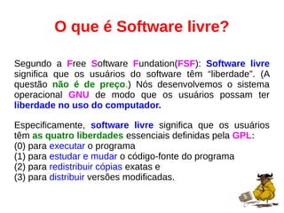 O que é Software livre?
Segundo a Free Software Fundation(FSF): Software livre
significa que os usuários do software têm “liberdade”. (A
questão não é de preço.) Nós desenvolvemos o sistema
operacional GNU de modo que os usuários possam ter
liberdade no uso do computador.
Especificamente, software livre significa que os usuários
têm as quatro liberdades essenciais definidas pela GPL:
(0) para executar o programa
(1) para estudar e mudar o código-fonte do programa
(2) para redistribuir cópias exatas e
(3) para distribuir versões modificadas.
 